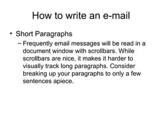 How to write an e-mail Short Paragraphs Frequently email messages will be read in a document window with scrollbars. While scrollbars are nice, it makes it harder to visually track long paragraphs. Consider breaking up your paragraphs to only a few sentences apiece.  