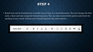 STEP 4
• Email text can be formatted in a similar way to text in a word document. You can change the font
style, colour and size using the formatting icons. You can also create bullet points and check the
spelling of your email. Choose your formatting from the menu shown.
 