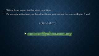 • Write a letter to your teacher about your friend
• For example write about your friend hobbies or your outing experience with your friend
• Send it to:-
• ameera@yahoo.com.my
 