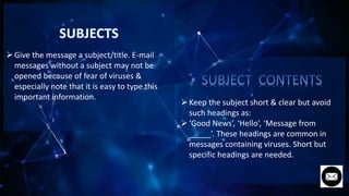 Give the message a subject/title. E-mail
messages without a subject may not be
opened because of fear of viruses &
especially note that it is easy to type this
important information.
Keep the subject short & clear but avoid
such headings as:
‘Good News’, ‘Hello’, ‘Message from
_____’. These headings are common in
messages containing viruses. Short but
specific headings are needed.
 