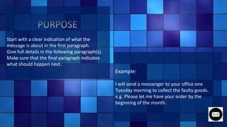 Start with a clear indication of what the
message is about in the first paragraph.
Give full details in the following paragraph(s).
Make sure that the final paragraph indicates
what should happen next.
Example:
I will send a messenger to your office one
Tuesday morning to collect the faulty goods.
e.g. Please let me have your order by the
beginning of the month.
 