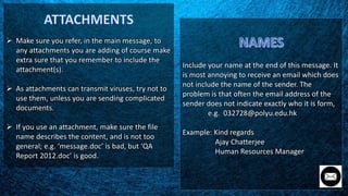 Make sure you refer, in the main message, to
any attachments you are adding of course make
extra sure that you remember to include the
attachment(s).
 As attachments can transmit viruses, try not to
use them, unless you are sending complicated
documents.
 If you use an attachment, make sure the file
name describes the content, and is not too
general; e.g. ‘message.doc’ is bad, but ‘QA
Report 2012.doc’ is good.
Include your name at the end of this message. It
is most annoying to receive an email which does
not include the name of the sender. The
problem is that often the email address of the
sender does not indicate exactly who it is form,
e.g. 032728@polyu.edu.hk
Example: Kind regards
Ajay Chatterjee
Human Resources Manager
 