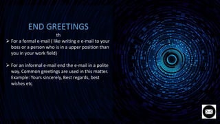 END GREETINGS
th
 For a formal e-mail ( like writing e e-mail to your
boss or a person who is in a upper position than
you in your work field)
 For an informal e-mail end the e-mail in a polite
way. Common greetings are used in this matter.
Example: Yours sincerely, Best regards, best
wishes etc
 