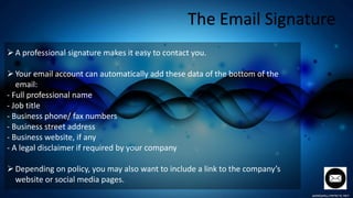 The Email Signature
A professional signature makes it easy to contact you.
Your email account can automatically add these data of the bottom of the
email:
- Full professional name
- Job title
- Business phone/ fax numbers
- Business street address
- Business website, if any
- A legal disclaimer if required by your company
Depending on policy, you may also want to include a link to the company’s
website or social media pages.
 