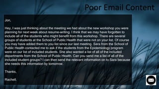 Jon,
Hey, I was just thinking about the meeting we had about the new workshop you were
planning for next week about resume-writing. I think that we may have forgotten to
include all of the students who might benefit from this workshop. There are several
groups of students at the School of Public Health that were not on your list. Of course
you may have added them to you list since our last meeting. Sara from the School of
Public Health contacted me to ask if the students from the Epidemiology program
were on our list of included students. She also wanted a list of all of the included
departments from the School of Public Health. Can you send me a list of all of the
included student groups? I can then send the relevant information on to Sara because
she needs this information by tomorrow.
Thanks,
Rachell.
Poor Email Content
 