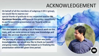 On behalf of all the members of subgroup 4 (EE-1 group),
we would like to express our
special thanks of gratitude to our respected teacher Mr.
Ayushman Banerjee, who gave us the golden opportunity
to put forward this presentation on “how to write an
e-mail”.
This also helped us in doing a lot of Research work on the
topic, and, we came across so many new knowledge and
ideas. We are truly thankful to him.
The journey of preparing this presentation was really
knowledgeable, we would also like to thank our parents
and group mates, who heartily helped us in finalizing this
presentation within the given time period.
 