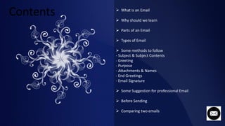  What is an Email
 Why should we learn
 Parts of an Email
 Types of Email
 Some methods to follow
- Subject & Subject Contents
- Greeting
- Purpose
- Attachments & Names
- End Greetings
- Email Signature
 Some Suggestion for professional Email
 Before Sending
 Comparing two emails
 