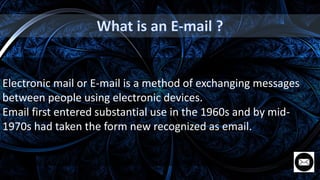 Electronic mail or E-mail is a method of exchanging messages
between people using electronic devices.
Email first entered substantial use in the 1960s and by mid-
1970s had taken the form new recognized as email.
 
