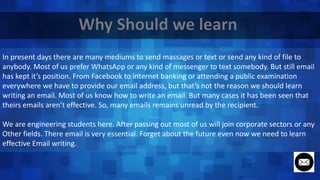 In present days there are many mediums to send massages or text or send any kind of file to
anybody. Most of us prefer WhatsApp or any kind of messenger to text somebody. But still email
has kept it’s position. From Facebook to internet banking or attending a public examination
everywhere we have to provide our email address, but that’s not the reason we should learn
writing an email. Most of us know how to write an email. But many cases it has been seen that
theirs emails aren’t effective. So, many emails remains unread by the recipient.
We are engineering students here. After passing out most of us will join corporate sectors or any
Other fields. There email is very essential. Forget about the future even now we need to learn
effective Email writing.
 