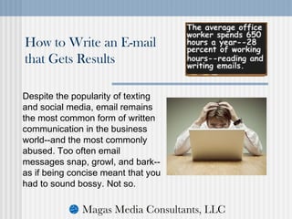 Despite the popularity of texting
and social media, email remains
the most common form of written
communication in the business
world--and the most commonly
abused. Too often email
messages snap, growl, and bark--
as if being concise meant that you
had to sound bossy. Not so.
How to Write an E-mail
that Gets Results
 
