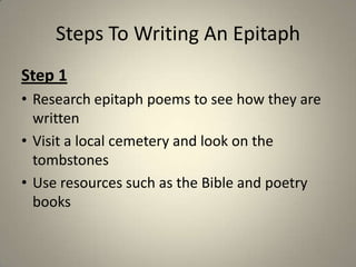 Steps To Writing An EpitaphStep 1Research epitaph poems to see how they are writtenVisit a local cemetery and look on the tombstonesUse resources such as the Bible and poetry books