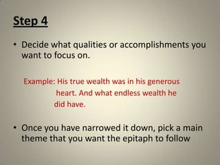 Step 4Decide what qualities or accomplishments you want to focus on.Example: His true wealth was in his generous                      heart. And what endless wealth he                     did have. Once you have narrowed it down, pick a main theme that you want the epitaph to follow
