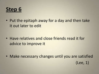 Step 6Put the epitaph away for a day and then take it out later to editHave relatives and close friends read it for advice to improve itMake necessary changes until you are satisfied                                                                      (Lee, 1)