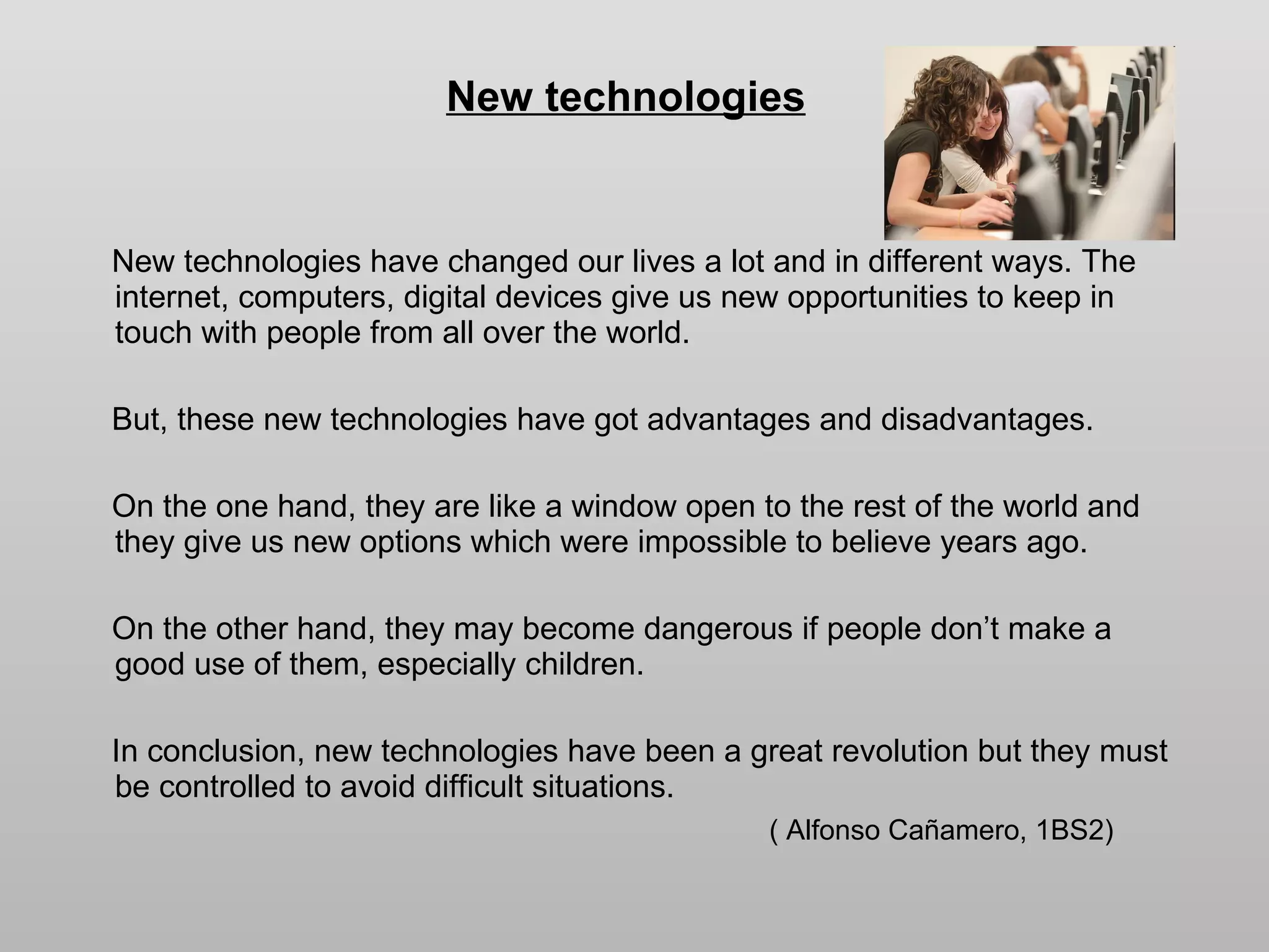 New technologies New technologies have changed our lives a lot and in different ways. The internet, computers, digital devices give us new opportunities to keep in touch with people from all over the world. But, these new technologies have got advantages and disadvantages. On the one hand, they are like a window open to the rest of the world and they give us new options which were impossible to believe years ago. On the other hand, they may become dangerous if people don’t make a good use of them, especially children. In conclusion, new technologies have been a great revolution but they must be controlled to avoid difficult situations. ( Alfonso Cañamero, 1BS2) 