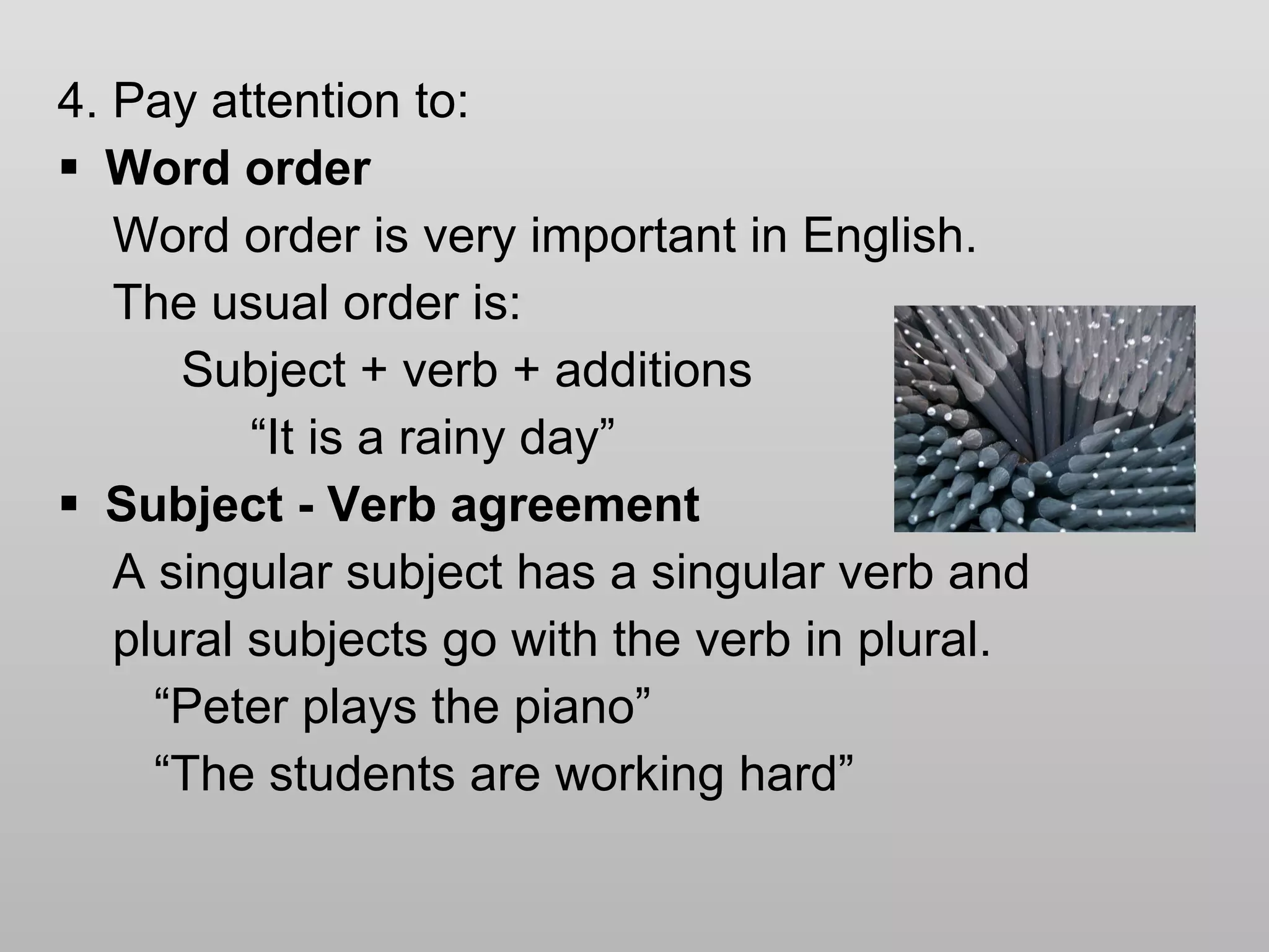 4. Pay attention to: Word order Word order is very important in English. The usual order is: Subject + verb + additions “ It is a rainy day” Subject - Verb agreement A singular subject has a singular verb and  plural subjects go with the verb in plural.  “ Peter plays the piano” “ The students are working hard” 