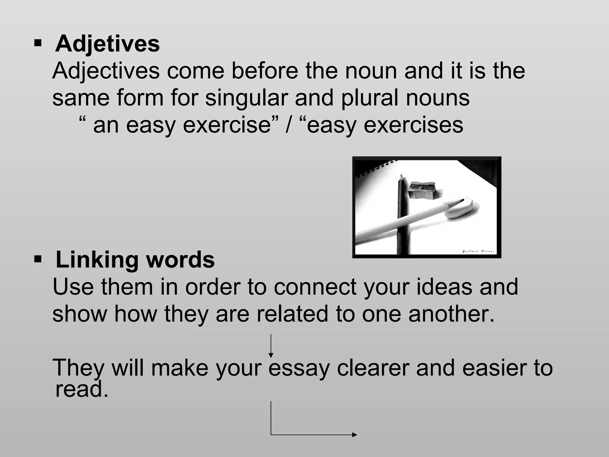 Adjetives Adjectives come before the noun and it is the  same form for singular and plural nouns “  an easy exercise” / “easy exercises Linking words Use them in order to connect your ideas and  show how they are related to one another.  They will make your essay clearer and easier to read.  