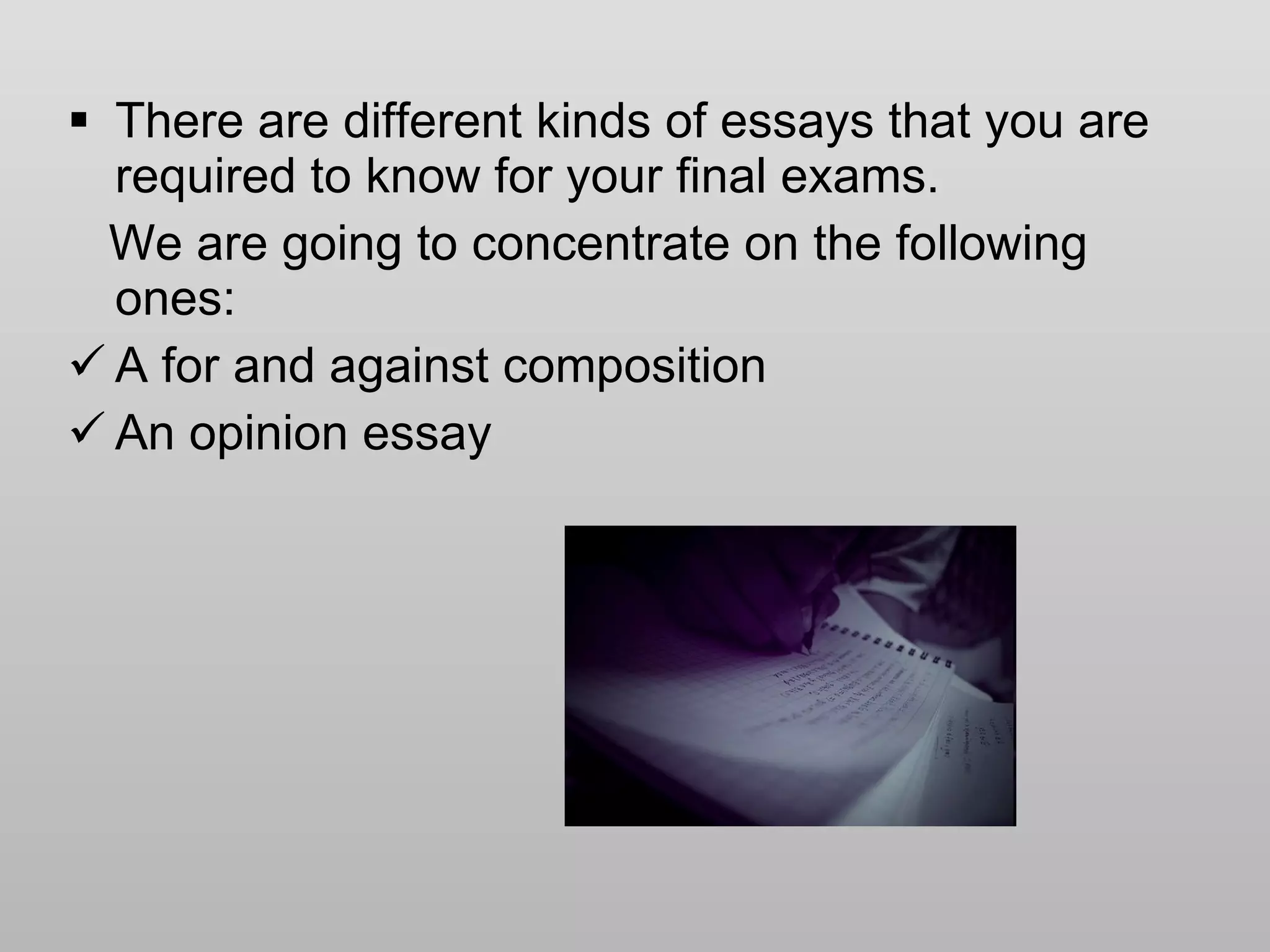 There are different kinds of essays that you are required to know for your final exams. We are going to concentrate on the following ones: A for and against composition An opinion essay 