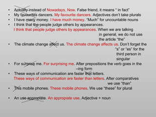 Actually instead of  Nowadays, Now . False friend, it means “ in fact” My favourites dancers.  My favourite dancers.  Adjectives don’t take plurals I have many money.  I have much money . “Much” for uncountable nouns  I think that the people judge others by appearances. I think that people judge others by appearances.  When we are talking  in general, we do not use the article “the” The climate change affect us.  The climate change affects us . Don’t forget the “ s” or “es” for the third person in singular For surprise me.  For surprising me . After prepositions the verb goes in the  – ing form These ways of communication are faster that letters. These ways of communication are faster than letters . After comparatives we use “than” This mobile phones.  These mobile phones . We use “these” for plural An use appropiate.  An appropiate use . Adjective + noun 