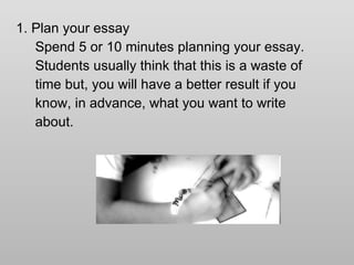 1. Plan your essay Spend 5 or 10 minutes planning your essay.  Students usually think that this is a waste of time but, you will have a better result if you know, in advance, what you want to write  about. 