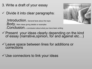 3.   Write a draft of your essay Divide it into clear paragraphs :  .Introduction.   General facts about the topic .Body.   Main ideas giving details or examples .Conclusion.  A  conclusion about what you have been writing  Present  your ideas clearly depending on the kind of essay (narrative,opinion, for and against etc…) Leave space between lines for additions or corrections Use connectors to link your ideas 