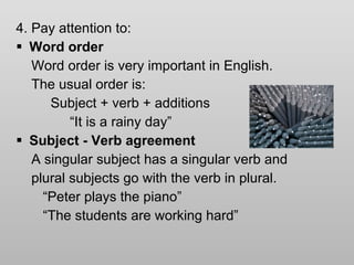 4. Pay attention to: Word order Word order is very important in English. The usual order is: Subject + verb + additions “ It is a rainy day” Subject - Verb agreement A singular subject has a singular verb and  plural subjects go with the verb in plural.  “ Peter plays the piano” “ The students are working hard” 