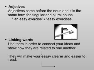 Adjetives Adjectives come before the noun and it is the  same form for singular and plural nouns “  an easy exercise” / “easy exercises Linking words Use them in order to connect your ideas and  show how they are related to one another.  They will make your essay clearer and easier to read.  