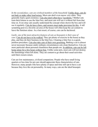 In the second place, cats are civilized members of the household. Unlike dogs, cats do
not bark or make other loud noises. Most cats don't even meow very often. They
generally lead a quiet existence. Cats also don't often have "accidents." Mother cats
train their kittens to use the litter box, and most cats will use it without fail from that
time on. Even stray cats usually understand the concept when shown the box and will
use it regularly. Cats do have claws, and owners must make provision for this. A tall
scratching post in a favorite cat area of the house will often keep the cat content to
leave the furniture alone. As a last resort, of course, cats can be declawed.

Lastly, one of the most attractive features of cats as housepets is their ease of
care. Cats do not have to be walked. They get plenty of exercise in the house as they
play, and they do their business in the litter box. Cleaning a litter box is a quick,
painless procedure. Cats also take care of their own grooming. Bathing a cat is almost
never necessary because under ordinary circumstances cats clean themselves. Cats are
more particular about personal cleanliness than people are. In addition, cats can be left
home alone for a few hours without fear. Unlike some pets, most cats will not destroy
the furnishings when left alone. They are content to go about their usual activities
until their owners return.

Cats are low maintenance, civilized companions. People who have small living
quarters or less time for pet care should appreciate these characteristics of cats.
However, many people who have plenty of space and time still opt to have a cat
because they love the cat personality. In many ways, cats are the ideal housepet.
 