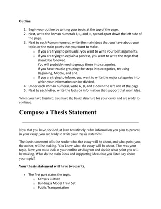 Outline

   1. Begin your outline by writing your topic at the top of the page.
   2. Next, write the Roman numerals I, II, and III, spread apart down the left side of
      the page.
   3. Next to each Roman numeral, write the main ideas that you have about your
      topic, or the main points that you want to make.
         o If you are trying to persuade, you want to write your best arguments.
         o If you are trying to explain a process, you want to write the steps that
             should be followed.
             You will probably need to group these into categories.
             If you have trouble grouping the steps into categories, try using
             Beginning, Middle, and End.
         o If you are trying to inform, you want to write the major categories into
             which your information can be divided.
   4. Under each Roman numeral, write A, B, and C down the left side of the page.
   5. Next to each letter, write the facts or information that support that main idea.

When you have finished, you have the basic structure for your essay and are ready to
continue.

Compose a Thesis Statement

Now that you have decided, at least tentatively, what information you plan to present
in your essay, you are ready to write your thesis statement.

The thesis statement tells the reader what the essay will be about, and what point you,
the author, will be making. You know what the essay will be about. That was your
topic. Now you must look at your outline or diagram and decide what point you will
be making. What do the main ideas and supporting ideas that you listed say about
your topic?

Your thesis statement will have two parts.

      The first part states the topic.
         o Kenya's Culture
         o Building a Model Train Set
         o Public Transportation
 