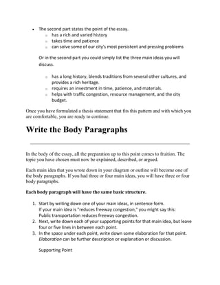 The second part states the point of the essay.
         o has a rich and varied history
         o takes time and patience
         o can solve some of our city's most persistent and pressing problems


      Or in the second part you could simply list the three main ideas you will
      discuss.

          o   has a long history, blends traditions from several other cultures, and
              provides a rich heritage.
          o   requires an investment in time, patience, and materials.
          o   helps with traffic congestion, resource management, and the city
              budget.

Once you have formulated a thesis statement that fits this pattern and with which you
are comfortable, you are ready to continue.

Write the Body Paragraphs

In the body of the essay, all the preparation up to this point comes to fruition. The
topic you have chosen must now be explained, described, or argued.

Each main idea that you wrote down in your diagram or outline will become one of
the body paragraphs. If you had three or four main ideas, you will have three or four
body paragraphs.

Each body paragraph will have the same basic structure.

   1. Start by writing down one of your main ideas, in sentence form.
      If your main idea is "reduces freeway congestion," you might say this:
      Public transportation reduces freeway congestion.
   2. Next, write down each of your supporting points for that main idea, but leave
      four or five lines in between each point.
   3. In the space under each point, write down some elaboration for that point.
      Elaboration can be further description or explanation or discussion.

      Supporting Point
 