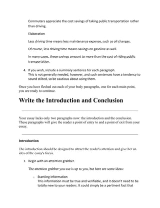 Commuters appreciate the cost savings of taking public transportation rather
      than driving.

      Elaboration

      Less driving time means less maintenance expense, such as oil changes.

      Of course, less driving time means savings on gasoline as well.

      In many cases, these savings amount to more than the cost of riding public
      transportation.

   4. If you wish, include a summary sentence for each paragraph.
      This is not generally needed, however, and such sentences have a tendency to
      sound stilted, so be cautious about using them.

Once you have fleshed out each of your body paragraphs, one for each main point,
you are ready to continue.

Write the Introduction and Conclusion

Your essay lacks only two paragraphs now: the introduction and the conclusion.
These paragraphs will give the reader a point of entry to and a point of exit from your
essay.



Introduction

The introduction should be designed to attract the reader's attention and give her an
idea of the essay's focus.

   1. Begin with an attention grabber.

      The attention grabber you use is up to you, but here are some ideas:

          o   Startling information
              This information must be true and verifiable, and it doesn't need to be
              totally new to your readers. It could simply be a pertinent fact that
 
