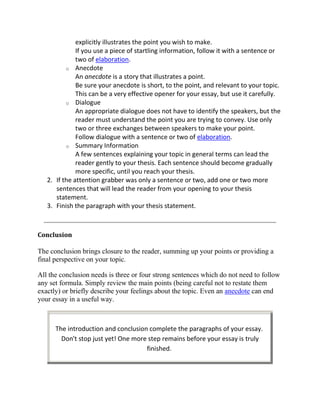 explicitly illustrates the point you wish to make.
              If you use a piece of startling information, follow it with a sentence or
              two of elaboration.
          o Anecdote
              An anecdote is a story that illustrates a point.
              Be sure your anecdote is short, to the point, and relevant to your topic.
              This can be a very effective opener for your essay, but use it carefully.
          o Dialogue
              An appropriate dialogue does not have to identify the speakers, but the
              reader must understand the point you are trying to convey. Use only
              two or three exchanges between speakers to make your point.
              Follow dialogue with a sentence or two of elaboration.
          o Summary Information
              A few sentences explaining your topic in general terms can lead the
              reader gently to your thesis. Each sentence should become gradually
              more specific, until you reach your thesis.
   2. If the attention grabber was only a sentence or two, add one or two more
      sentences that will lead the reader from your opening to your thesis
      statement.
   3. Finish the paragraph with your thesis statement.



Conclusion

The conclusion brings closure to the reader, summing up your points or providing a
final perspective on your topic.

All the conclusion needs is three or four strong sentences which do not need to follow
any set formula. Simply review the main points (being careful not to restate them
exactly) or briefly describe your feelings about the topic. Even an anecdote can end
your essay in a useful way.



      The introduction and conclusion complete the paragraphs of your essay.
        Don't stop just yet! One more step remains before your essay is truly
                                     finished.
 