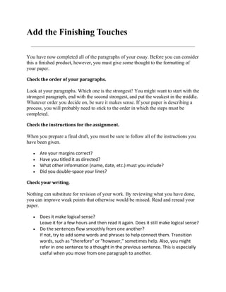 Add the Finishing Touches

You have now completed all of the paragraphs of your essay. Before you can consider
this a finished product, however, you must give some thought to the formatting of
your paper.

Check the order of your paragraphs.

Look at your paragraphs. Which one is the strongest? You might want to start with the
strongest paragraph, end with the second strongest, and put the weakest in the middle.
Whatever order you decide on, be sure it makes sense. If your paper is describing a
process, you will probably need to stick to the order in which the steps must be
completed.

Check the instructions for the assignment.

When you prepare a final draft, you must be sure to follow all of the instructions you
have been given.

      Are your margins correct?
      Have you titled it as directed?
      What other information (name, date, etc.) must you include?
      Did you double-space your lines?

Check your writing.

Nothing can substitute for revision of your work. By reviewing what you have done,
you can improve weak points that otherwise would be missed. Read and reread your
paper.

      Does it make logical sense?
      Leave it for a few hours and then read it again. Does it still make logical sense?
      Do the sentences flow smoothly from one another?
      If not, try to add some words and phrases to help connect them. Transition
      words, such as "therefore" or "however," sometimes help. Also, you might
      refer in one sentence to a thought in the previous sentence. This is especially
      useful when you move from one paragraph to another.
 