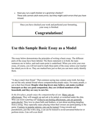 Have you run a spell checker or a grammar checker?
      These aids cannot catch every error, but they might catch errors that you have
      missed.

          Once you have checked your work and perfected your formatting,
                              your essay is finished.

                           Congratulations!


Use this Sample Basic Essay as a Model

The essay below demonstrates the principles of writing a basic essay. The different
parts of the essay have been labeled. The thesis statement is in bold, the topic
sentences are in italics, and each main point is underlined. When you write your own
essay, of course, you will not need to mark these parts of the essay unless your teacher
has asked you to do so. They are marked here just so that you can more easily identify
them.



"A dog is man's best friend." That common saying may contain some truth, but dogs
are not the only animal friend whose companionship people enjoy. For many people, a
cat is their best friend. Despite what dog lovers may believe, cats make excellent
housepets as they are good companions, they are civilized members of the
household, and they are easy to care for.

In the first place, people enjoy the companionship of cats. Many cats are
affectionate. They will snuggle up and ask to be petted, or scratched under the chin.
Who can resist a purring cat? If they're not feeling affectionate, cats are generally
quite playful. They love to chase balls and feathers, or just about anything dangling
from a string. They especially enjoy playing when their owners are participating in the
game. Contrary to popular opinion, cats can be trained. Using rewards and
punishments, just like with a dog, a cat can be trained to avoid unwanted behavior or
perform tricks. Cats will even fetch!
 