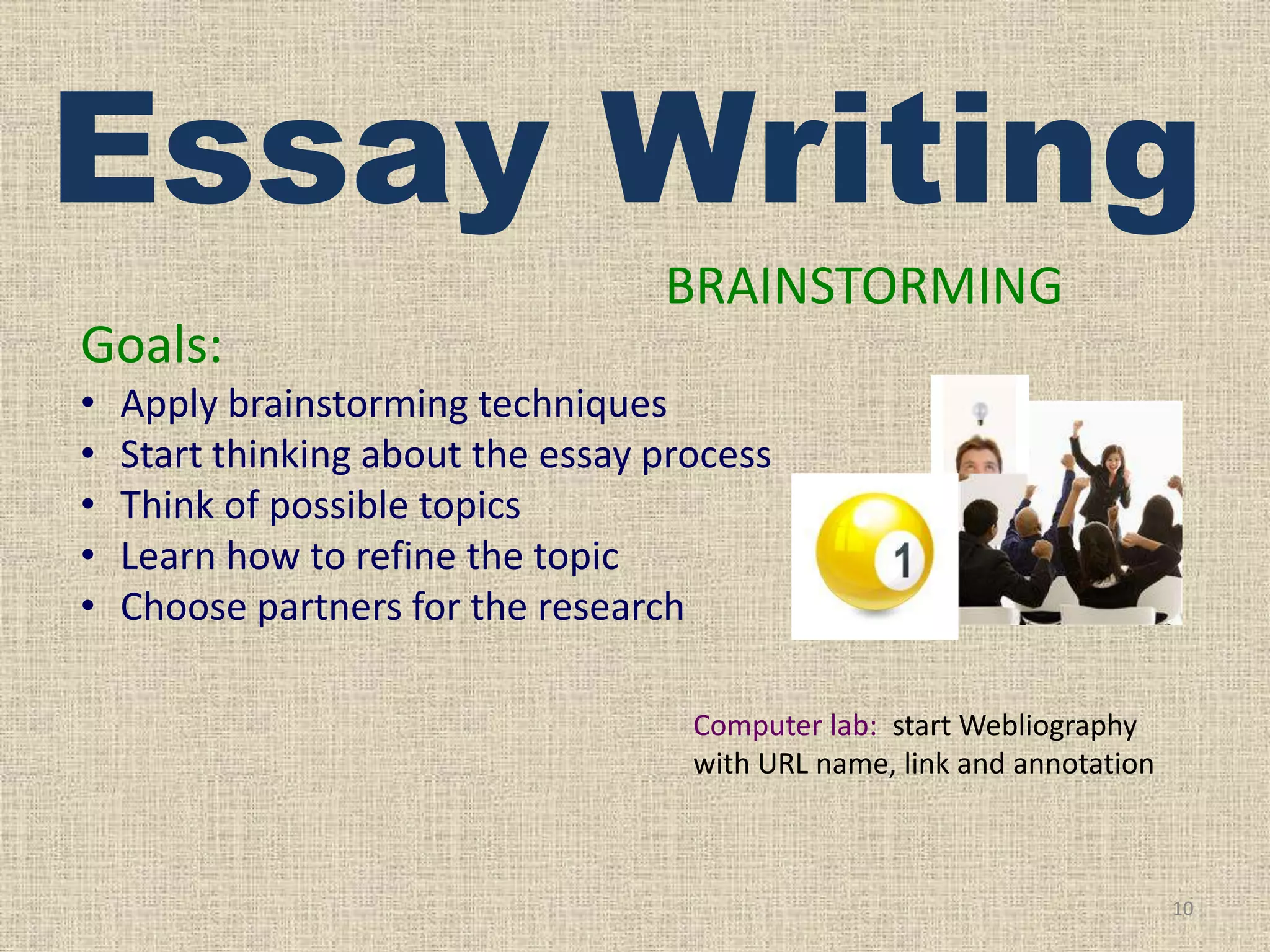 Essay Writing
BRAINSTORMING
Goals:
•
•
•
•
•

Apply brainstorming techniques
Start thinking about the essay process
Think of possible topics
Learn how to refine the topic
Choose partners for the research
Computer lab: start Webliography
with URL name, link and annotation

10

 