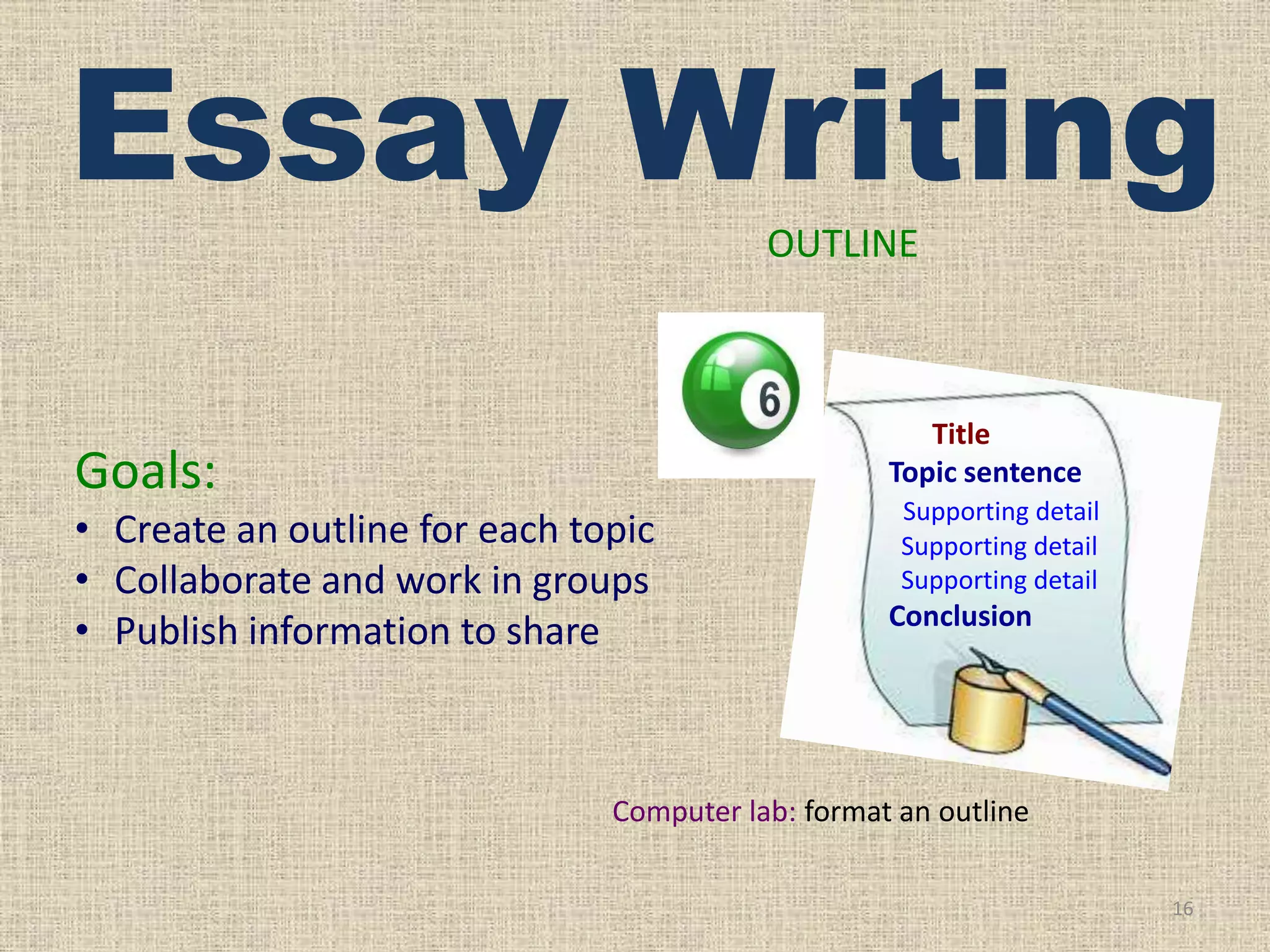 Essay Writing
OUTLINE

Title
Topic sentence

Goals:
• Create an outline for each topic
• Collaborate and work in groups
• Publish information to share

Supporting detail
Supporting detail
Supporting detail

Conclusion

Computer lab: format an outline
16

 