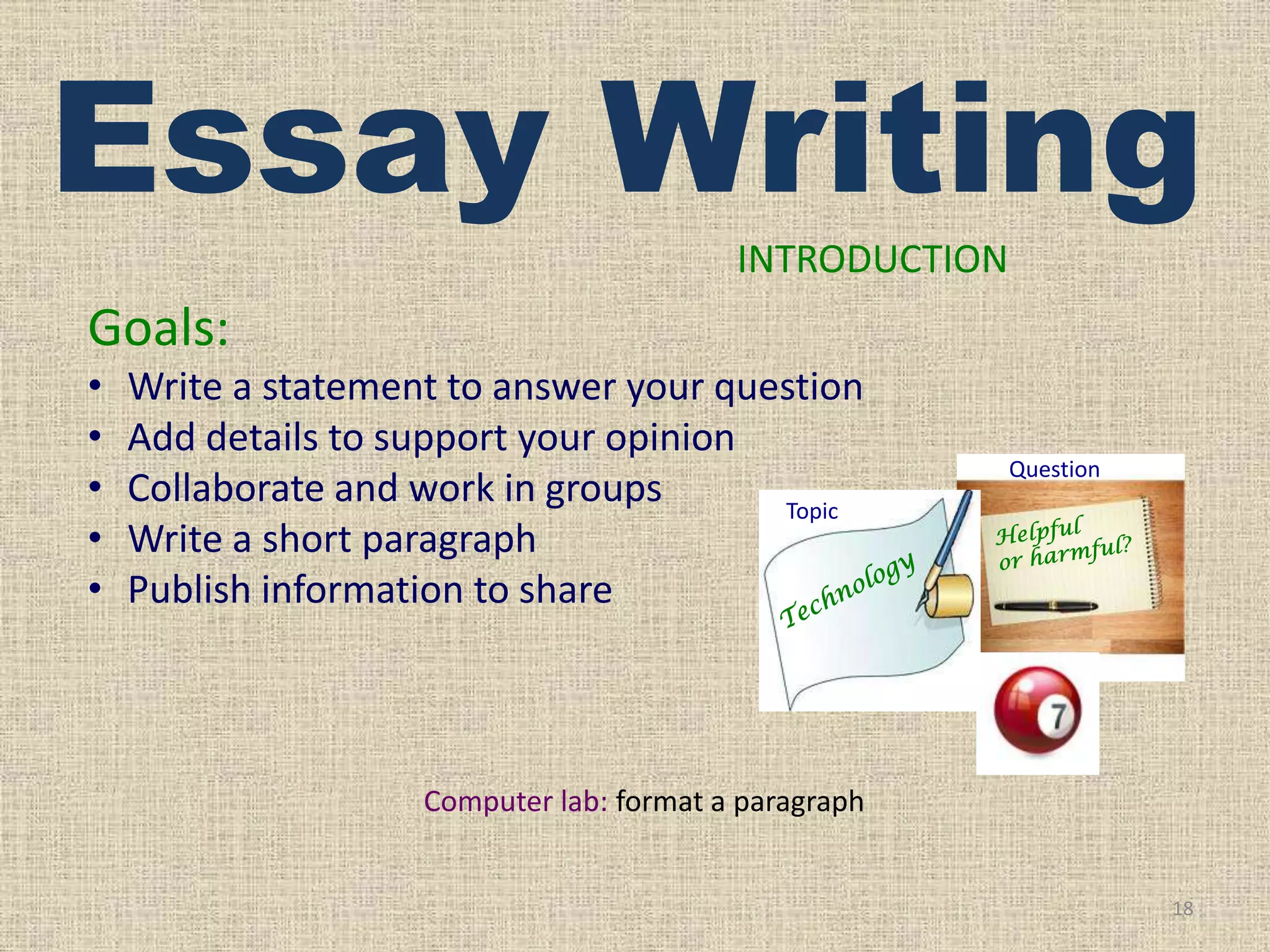 Essay Writing
INTRODUCTION

Goals:
•
•
•
•
•

Write a statement to answer your question
Add details to support your opinion
Collaborate and work in groups
Topic
Write a short paragraph
Publish information to share

Question

Computer lab: format a paragraph

18

 