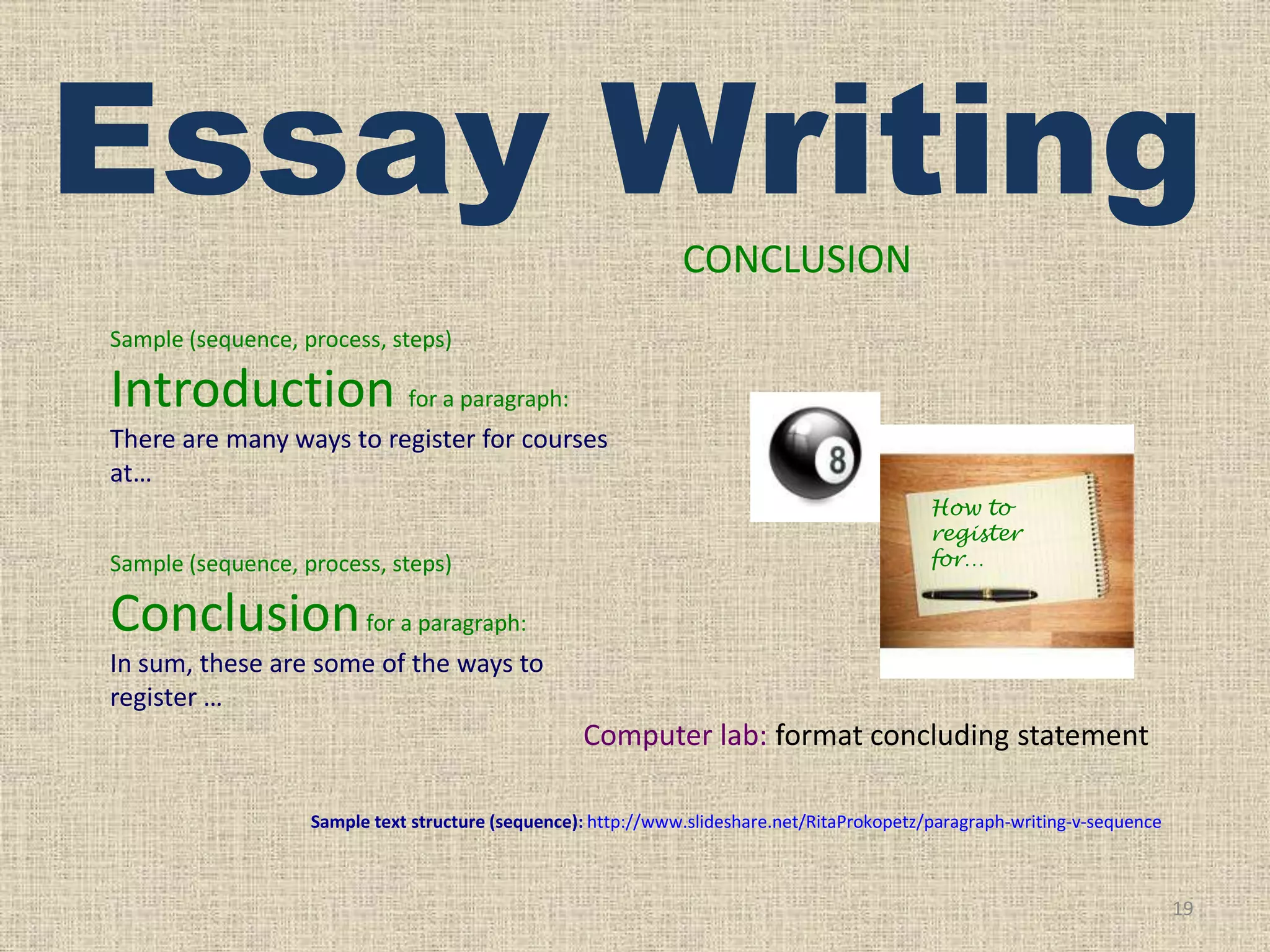 Essay Writing
CONCLUSION
Sample (sequence, process, steps)

Introduction for a paragraph:
There are many ways to register for courses
at…
Sample (sequence, process, steps)

How to
register
for…

Conclusion for a paragraph:
In sum, these are some of the ways to
register …

Computer lab: format concluding statement
Sample text structure (sequence): http://www.slideshare.net/RitaProkopetz/paragraph-writing-v-sequence

19

 