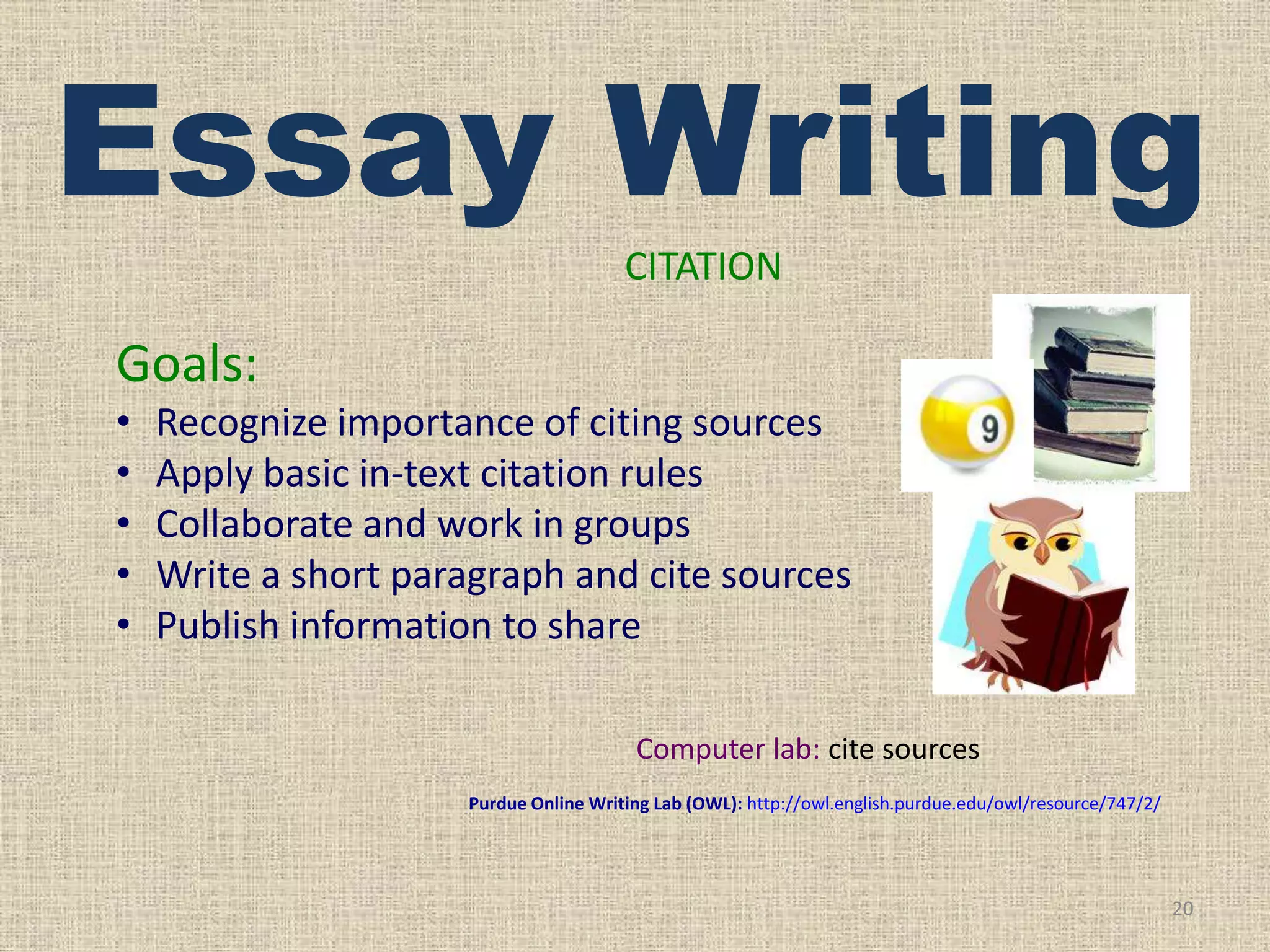 Essay Writing
CITATION

Goals:
•
•
•
•
•

Recognize importance of citing sources
Apply basic in-text citation rules
Collaborate and work in groups
Write a short paragraph and cite sources
Publish information to share
Computer lab: cite sources
Purdue Online Writing Lab (OWL): http://owl.english.purdue.edu/owl/resource/747/2/

20

 