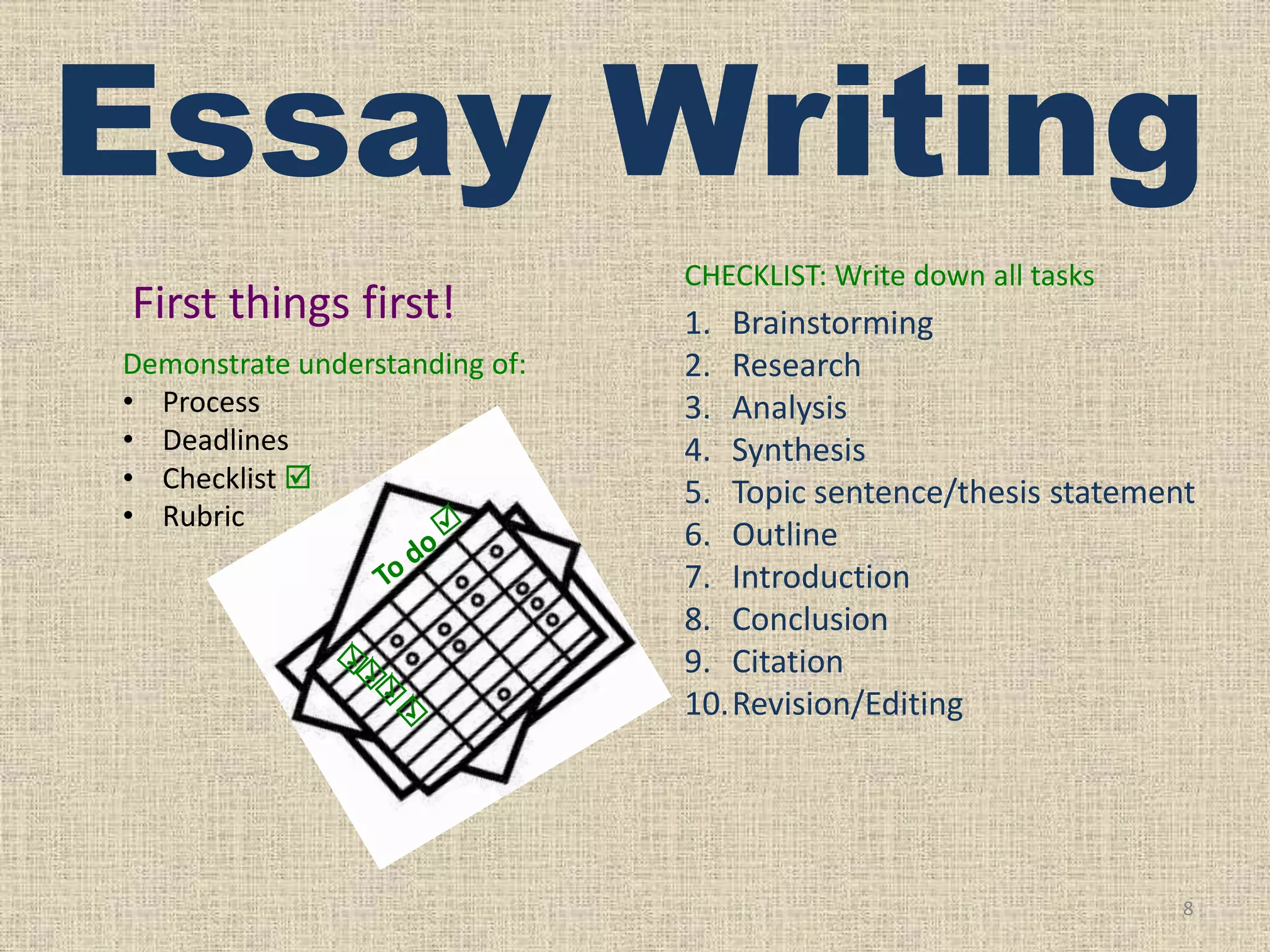 Essay Writing
First things first!
Demonstrate understanding of:
• Process
• Deadlines
• Checklist 
• Rubric

CHECKLIST: Write down all tasks

1. Brainstorming
2. Research
3. Analysis
4. Synthesis
5. Topic sentence/thesis statement
6. Outline
7. Introduction
8. Conclusion
9. Citation
10.Revision/Editing

8

 