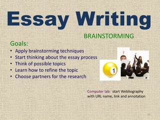 Essay Writing
BRAINSTORMING
Goals:
•
•
•
•
•

Apply brainstorming techniques
Start thinking about the essay process
Think of possible topics
Learn how to refine the topic
Choose partners for the research
Computer lab: start Webliography
with URL name, link and annotation

10

 
