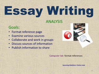 Essay Writing
ANALYSIS
Goals:
•
•
•
•
•

Format reference page
Examine various sources
Collaborate and work in groups
Discuss sources of information
Publish information to share
Computer lab: format references

Upcoming SlideShare: Citation style

12

 
