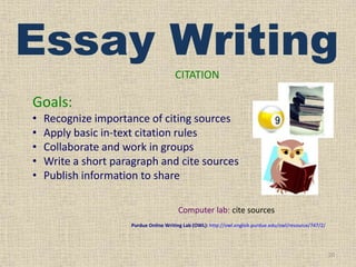 Essay Writing
CITATION

Goals:
•
•
•
•
•

Recognize importance of citing sources
Apply basic in-text citation rules
Collaborate and work in groups
Write a short paragraph and cite sources
Publish information to share
Computer lab: cite sources
Purdue Online Writing Lab (OWL): http://owl.english.purdue.edu/owl/resource/747/2/

20

 