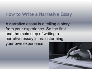 How to Write a Narrative Essay
A narrative essay is a telling a story
from your experience. So the first
and the main step of writing a
narrative essay is brainstorming
your own experience.
 