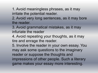 1. Avoid meaningless phrases, as it may
irritate the potential reader.
2. Avoid very long sentences, as it may bore
the reader.
3. Avoid grammatical mistakes, as it may
infuriate the reader
4. Avoid repeating your thoughts, as it may
tire and enrage the reader.
5. Involve the reader in your own essay. You
may ask some questions to the imaginary
reader or suppose the thoughts and
impressions of other people. Such a literary
game makes your essay more interesting.
 