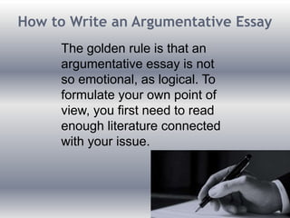 How to Write an Argumentative Essay
The golden rule is that an
argumentative essay is not
so emotional, as logical. To
formulate your own point of
view, you first need to read
enough literature connected
with your issue.
 