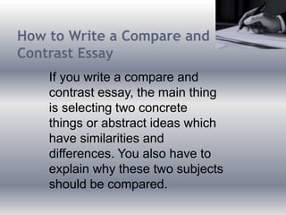 How to Write a Compare and
Contrast Essay
If you write a compare and
contrast essay, the main thing
is selecting two concrete
things or abstract ideas which
have similarities and
differences. You also have to
explain why these two subjects
should be compared.
 
