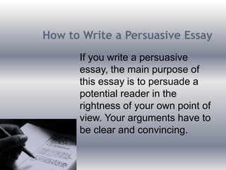 How to Write a Persuasive Essay
If you write a persuasive
essay, the main purpose of
this essay is to persuade a
potential reader in the
rightness of your own point of
view. Your arguments have to
be clear and convincing.
 