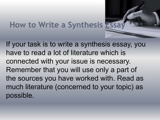 How to Write a Synthesis Essay
If your task is to write a synthesis essay, you
have to read a lot of literature which is
connected with your issue is necessary.
Remember that you will use only a part of
the sources you have worked with. Read as
much literature (concerned to your topic) as
possible.
 