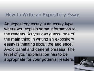 How to Write an Expository Essay
An expository essay is an essay type
where you explain some information to
the readers. As you can guess, one of
the main thing in writing an expository
essay is thinking about the audience.
Avoid banal and general phrases! The
level of your explanation has to be
appropriate for your potential readers.
 