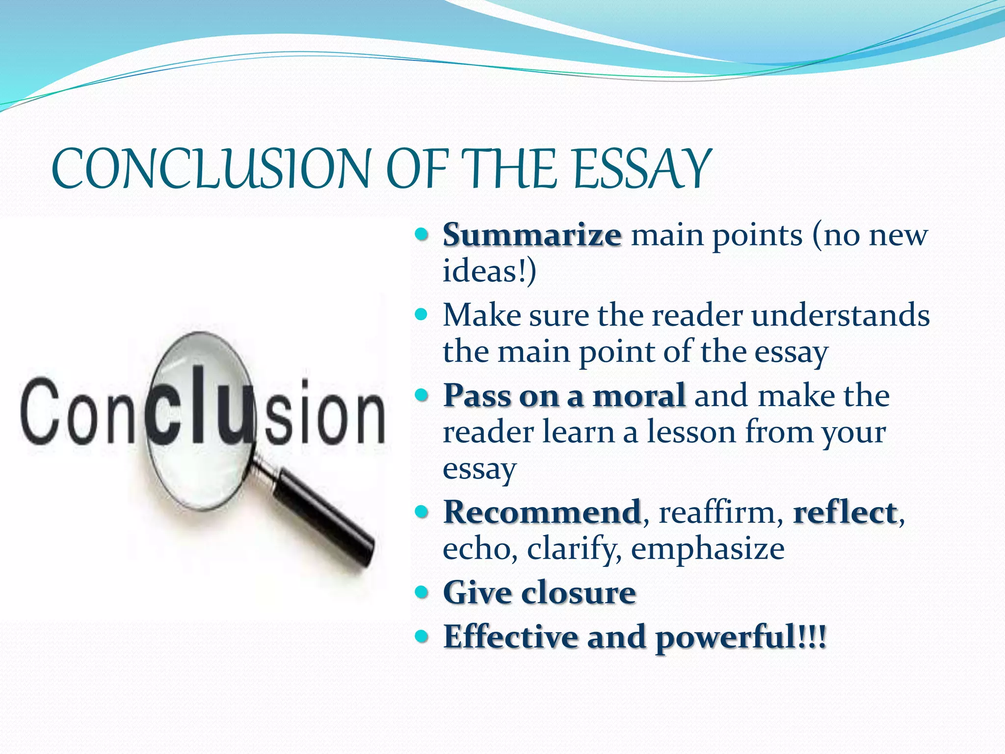 CONCLUSION OF THE ESSAY
 Summarize main points (no new
ideas!)
 Make sure the reader understands
the main point of the essay
 Pass on a moral and make the
reader learn a lesson from your
essay
 Recommend, reaffirm, reflect,
echo, clarify, emphasize
 Give closure
 Effective and powerful!!!
 